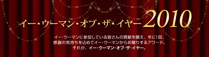 イー・ウーマン・オブ・ザ・イヤー2010 イー･ウーマンに参加している皆さんの貢献を讃え、年に1回、感謝の気持ちを込めてイー･ウーマンからお贈りするアワード。それが、イー･ウーマン･オブ･ザ･イヤー。