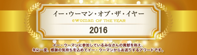 イー・ウーマン・オブ・ザ・イヤー2016 イー･ウーマンに参加している皆さんの貢献を讃え、年に1回、感謝の気持ちを込めてイー･ウーマンからお贈りするアワード。それが、イー･ウーマン･オブ･ザ･イヤー。